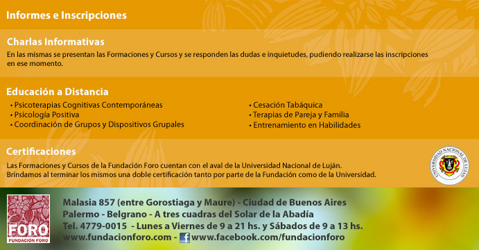 Fundaci&oacute;n Foro presenta la propuesta acad&eacute;mica 2016: Formaci&oacute;n en Psicoterapias Cognitivas Contemporaneas, Formaci&oacute;n en Terapia Dial&eacute;ctico Comportamental: DBT, Formaci&oacute;n en Psicolog&iacute;a Positiva, Terapia de Pareja y Familias, Coordinaci&oacute;n de Grupos y Psicoterapias Grupales, Entrenamiento en Habilidades, Curso de Mindfulness en Psicoterapia y Cursos de Cesaci&oacute;n Tab&aacute;quica. En Fundaci&oacute;n Foro. Malasia 857, Palermo Belgrano, Ciudad de Buenos Aires. Ll&aacute;menos al 011 4779-0015 por informes e inscripciones. Tambi&eacute;n contamos con formaciones y cursos a distancia, charlas gratuitas de orientaci&oacute;n y Certificaci&oacute;n de la Universidad de Luj&aacute;n. info@fundacionforo.com