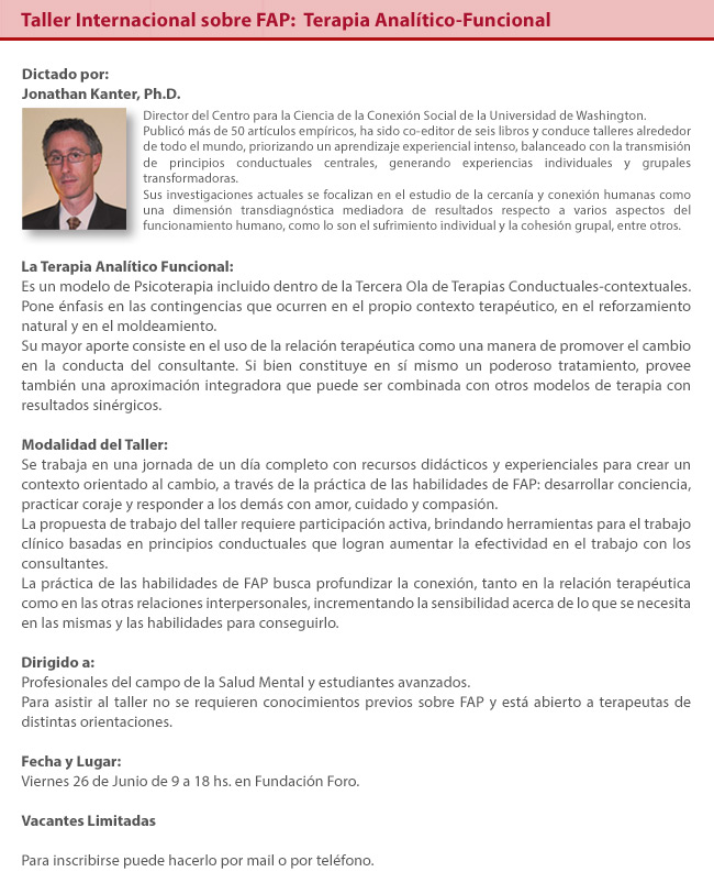 Dictado por Jonathan Kanter, Ph.D. Jonathan Kanter, PhD., es Director del Centro para la Ciencia de la Conexión Social de la Universidad de Washington. Sus investigaciones actuales se focalizan en el estudio de la cercanía y conexión humanas como una dimensión transdiagnóstica mediadora de resultados respecto a varios aspectos del funcionamiento humano, como lo son el sufrimiento individual y la cohesión grupal, entre otros. El Dr. Kanter ha publicado alrededor de 50 artículos empíricos, ha sido co-editor de seis libros y ha conducido más de 50 talleres alrededor del mundo acerca de estos temas, priorizando un aprendizaje experiencial intenso balanceado con la transmisión de principios conductuales centrales generando experiencias individuales y grupales transformadoras. La Psicoterapia Analítico-Funcional es un modelo incluido dentro de la Tercera Ola de Terapias Conductuales-contextuales. Pone énfasis en las contingencias que ocurren en el propio contexto terapéutico, en el reforzamiento natural y en el moldeamiento. Su mayor aporte consiste en el uso de la relación terapéutica como una manera de promover el cambio en la conducta del consultante. Si bien constituye en sí mismo un poderoso tratamiento, provee también una aproximación integradora que puede ser combinada con otros modelos de terapia con resultados sinérgicos.